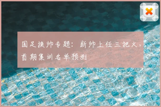 国足换帅专题:新帅上任三把火,首期集训名单预测