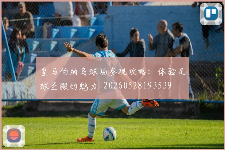 皇马伯纳乌球场参观攻略:体验足球圣殿的魅力_20260528193539