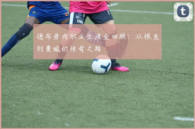 德布劳内职业生涯全回顾:从根克到曼城的传奇之路