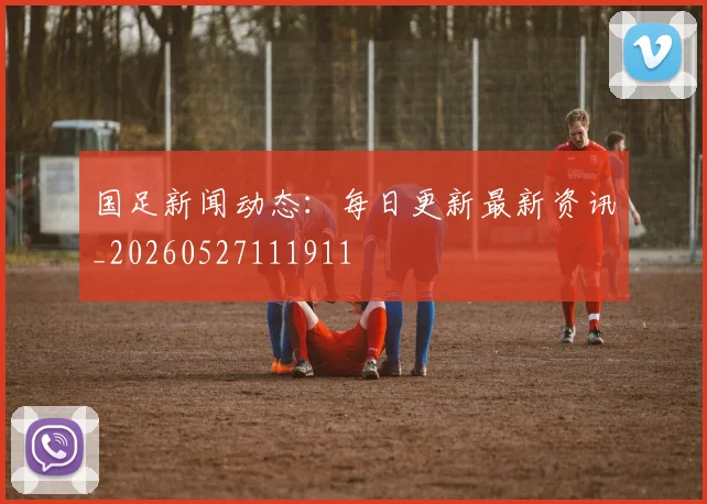 国足新闻动态：每日更新最新资讯_20260527111911