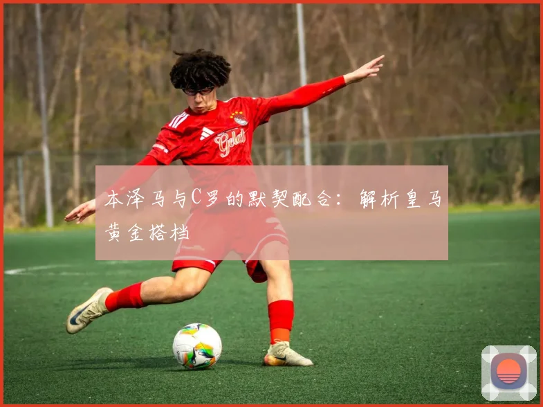 本泽马与C罗的默契配合：解析皇马黄金搭档