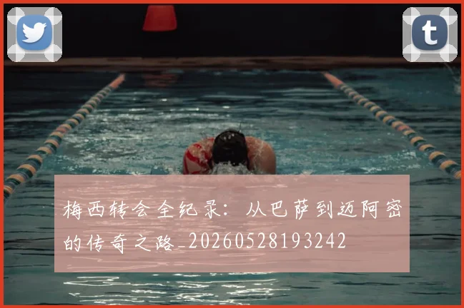 梅西转会全纪录:从巴萨到迈阿密的传奇之路_20260528193242