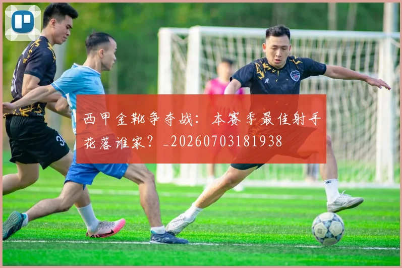 西甲金靴争夺战:本赛季最佳射手花落谁家?_20260703181938