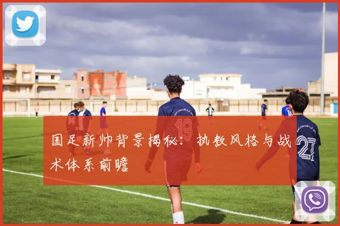 国足新帅背景揭秘:执教风格与战术体系前瞻