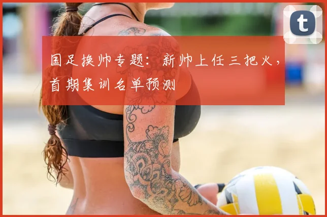 国足换帅专题：新帅上任三把火，首期集训名单预测