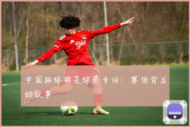 中国排球明星球员专访：赛场背后的故事