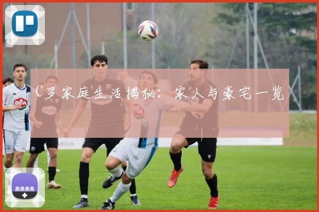 C罗家庭生活揭秘:家人与豪宅一览
