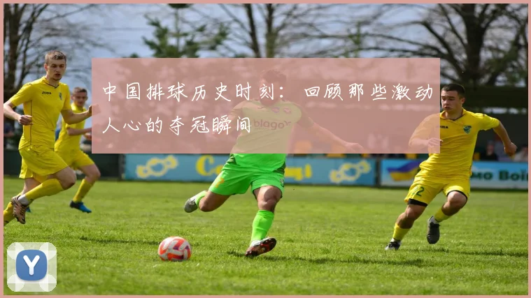 中国排球历史时刻:回顾那些激动人心的夺冠瞬间