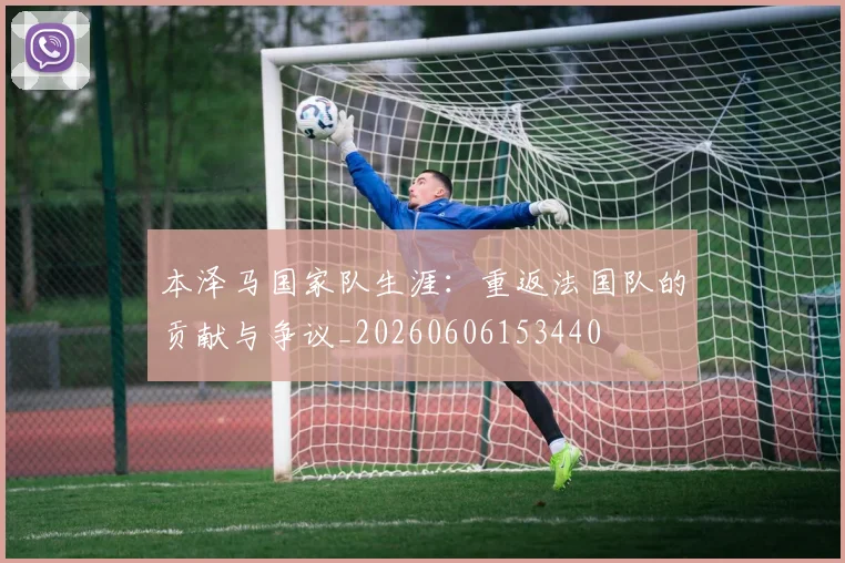 本泽马国家队生涯:重返法国队的贡献与争议_20260606153440