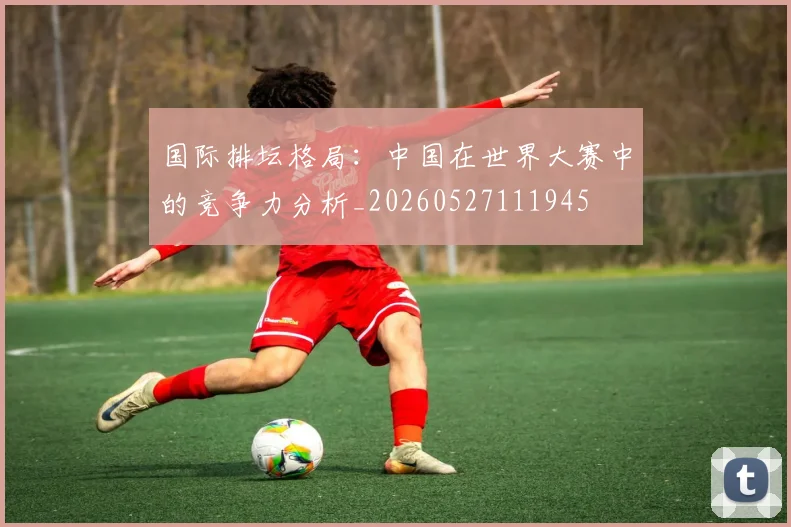 国际排坛格局:中国在世界大赛中的竞争力分析_20260527111945