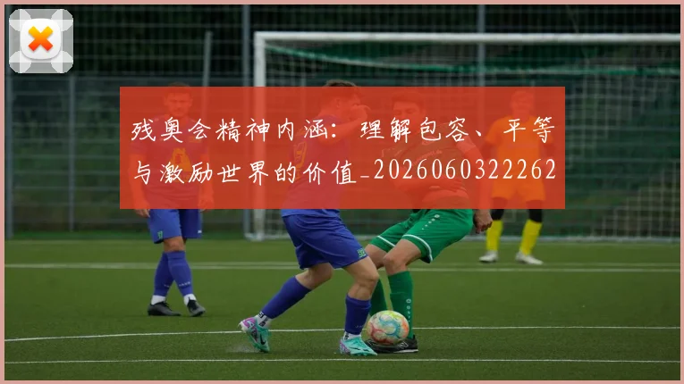 残奥会精神内涵：理解包容、平等与激励世界的价值_20260603222622
