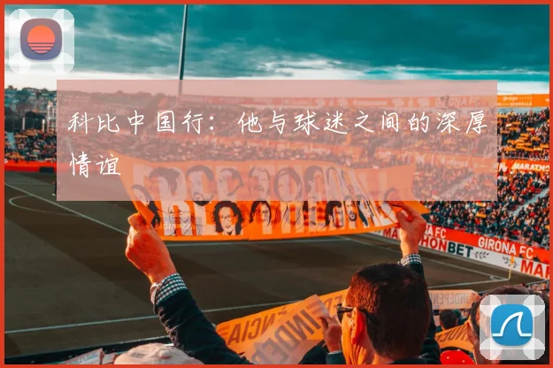 科比中国行：他与球迷之间的深厚情谊