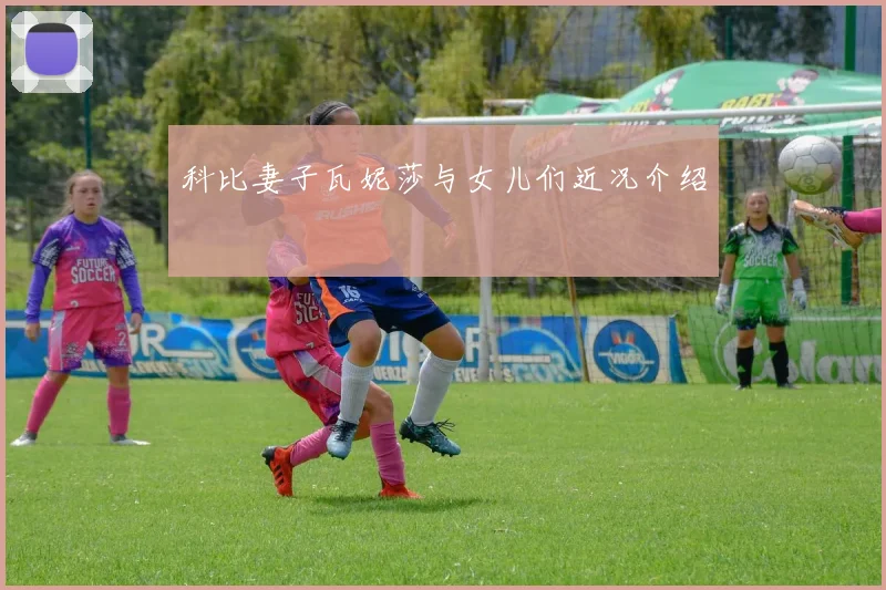 科比妻子瓦妮莎与女儿们近况介绍