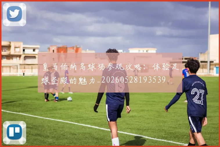 皇马伯纳乌球场参观攻略:体验足球圣殿的魅力_20260528193539