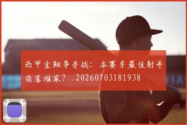 西甲金靴争夺战:本赛季最佳射手花落谁家?_20260703181938
