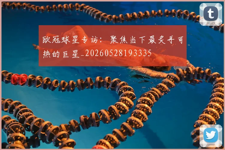 欧冠球星专访：聚焦当下最炙手可热的巨星_20260528193335