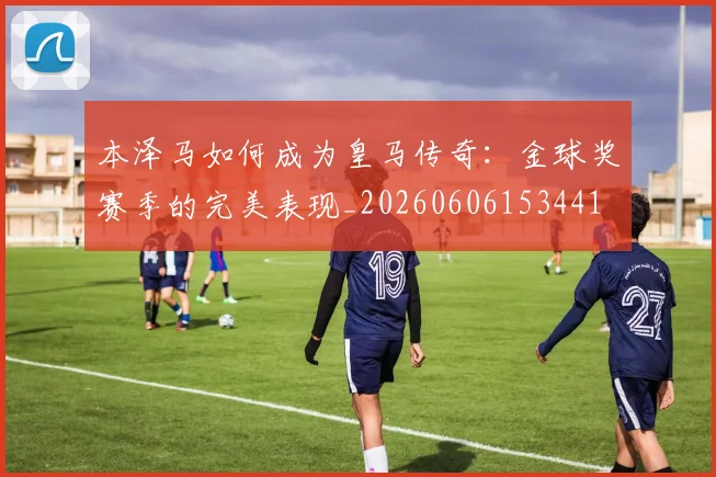 本泽马如何成为皇马传奇：金球奖赛季的完美表现_20260606153441