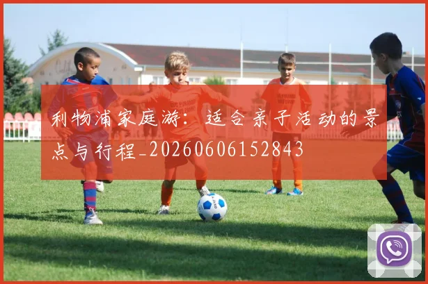 利物浦家庭游：适合亲子活动的景点与行程_20260606152843