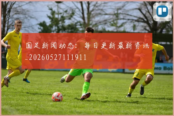 国足新闻动态：每日更新最新资讯_20260527111911