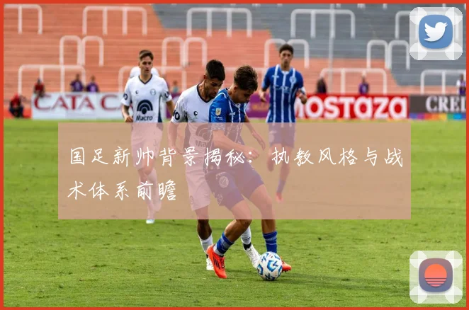 国足新帅背景揭秘：执教风格与战术体系前瞻